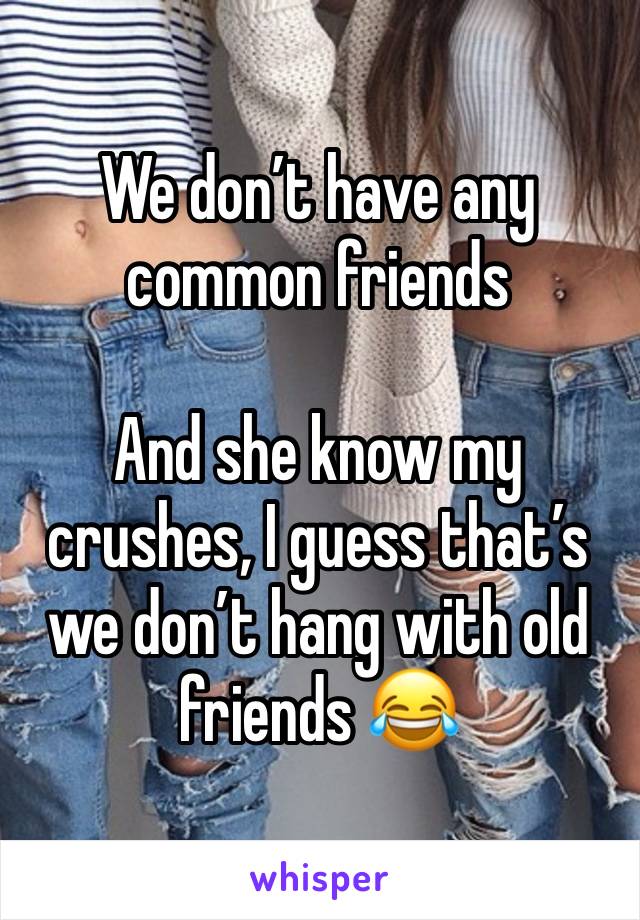 We don’t have any common friends 

And she know my crushes, I guess that’s we don’t hang with old friends 😂