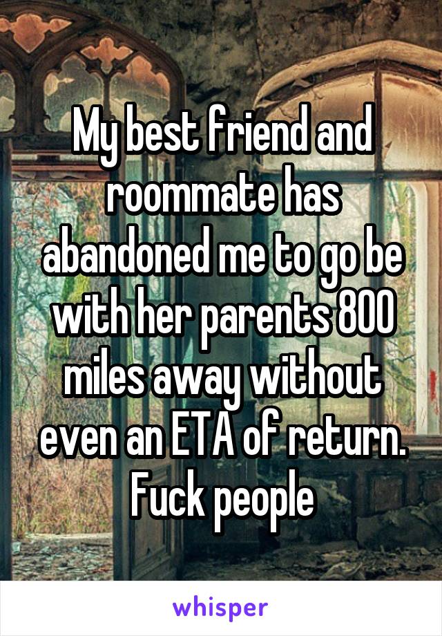 My best friend and roommate has abandoned me to go be with her parents 800 miles away without even an ETA of return. Fuck people