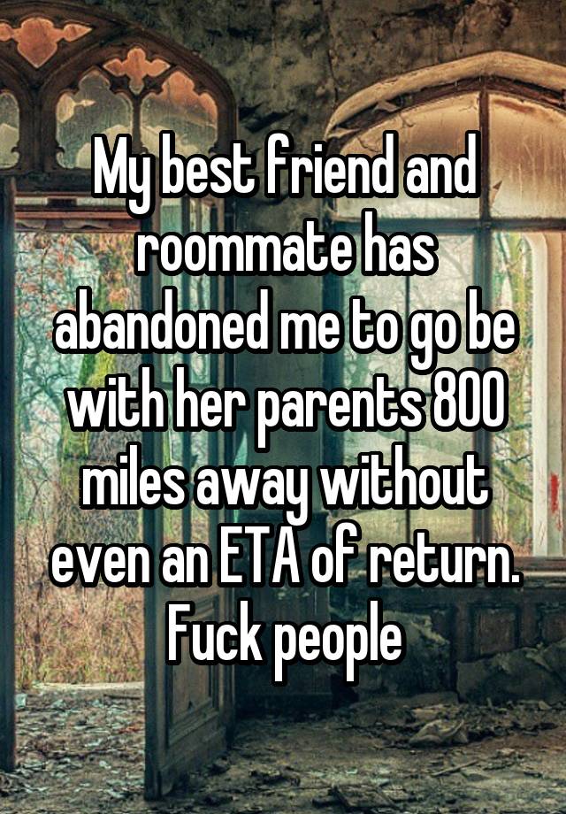 My best friend and roommate has abandoned me to go be with her parents 800 miles away without even an ETA of return. Fuck people