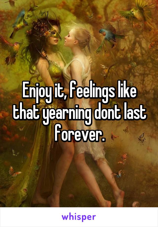 Enjoy it, feelings like that yearning dont last forever.