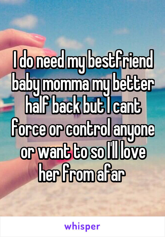 I do need my bestfriend baby momma my better half back but I cant force or control anyone or want to so I'll love her from afar 