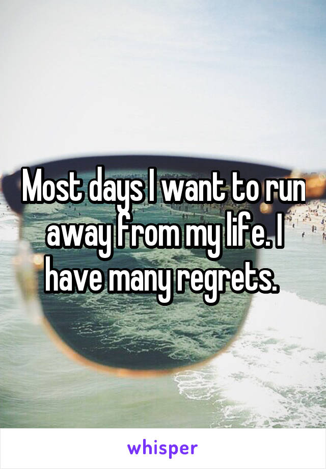 Most days I want to run away from my life. I have many regrets. 