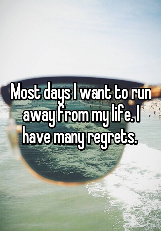 Most days I want to run away from my life. I have many regrets. 