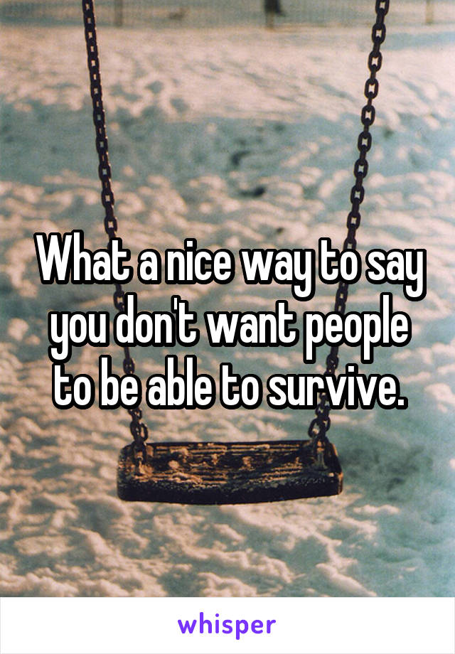 What a nice way to say you don't want people to be able to survive.