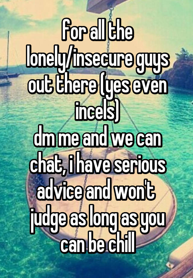 for all the lonely/insecure guys out there (yes even incels)
dm me and we can chat, i have serious advice and won't 
judge as long as you can be chill