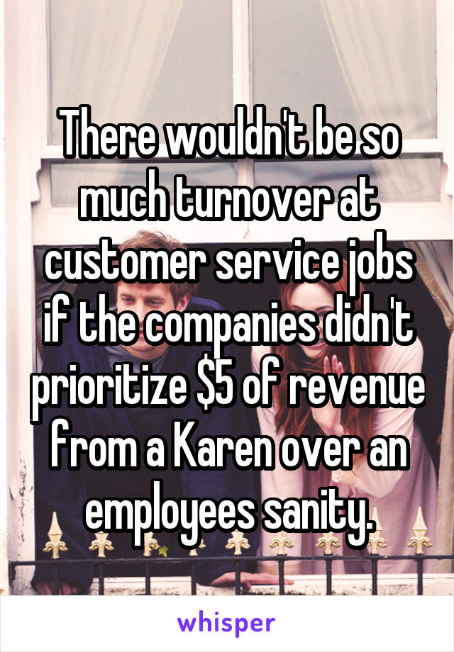 There wouldn't be so much turnover at customer service jobs if the companies didn't prioritize $5 of revenue from a Karen over an employees sanity.