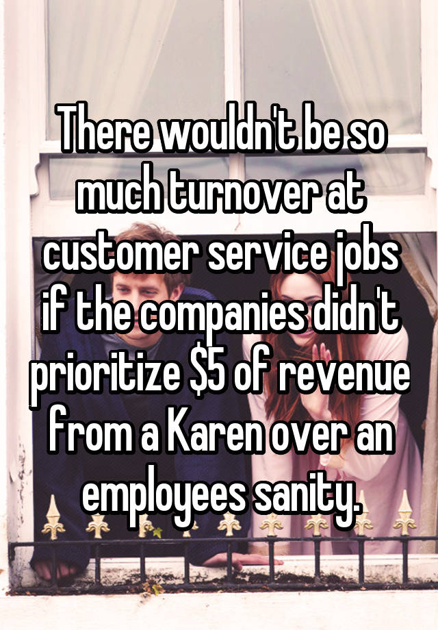 There wouldn't be so much turnover at customer service jobs if the companies didn't prioritize $5 of revenue from a Karen over an employees sanity.