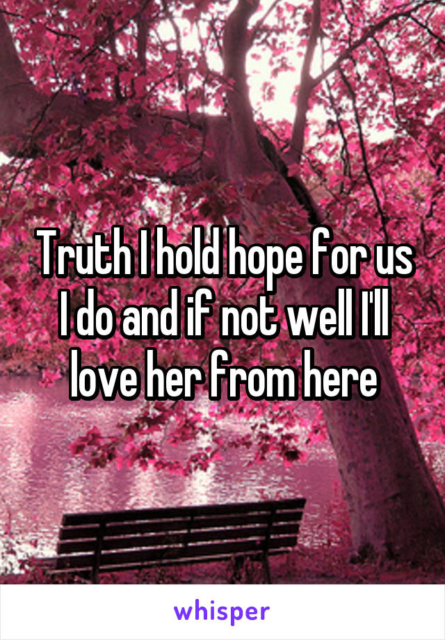 Truth I hold hope for us I do and if not well I'll love her from here