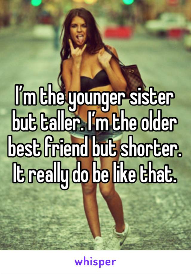 I’m the younger sister but taller. I’m the older best friend but shorter. It really do be like that. 