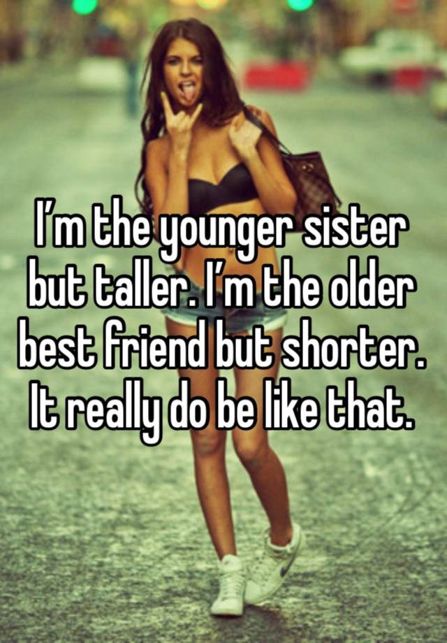 I’m the younger sister but taller. I’m the older best friend but shorter. It really do be like that. 