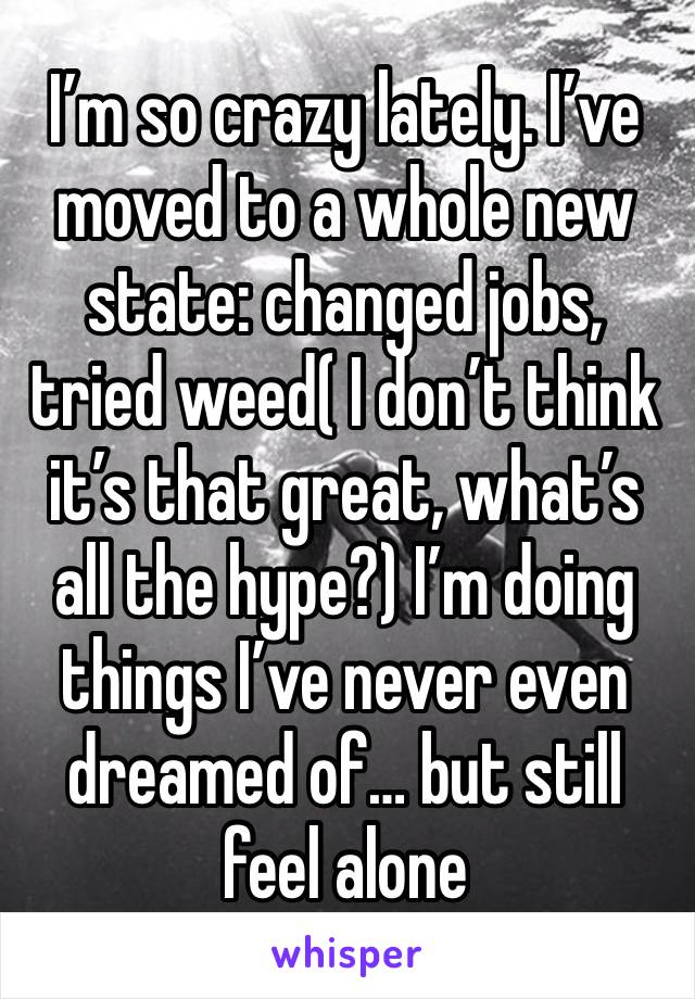 I’m so crazy lately. I’ve moved to a whole new state: changed jobs, tried weed( I don’t think it’s that great, what’s all the hype?) I’m doing things I’ve never even dreamed of… but still feel alone