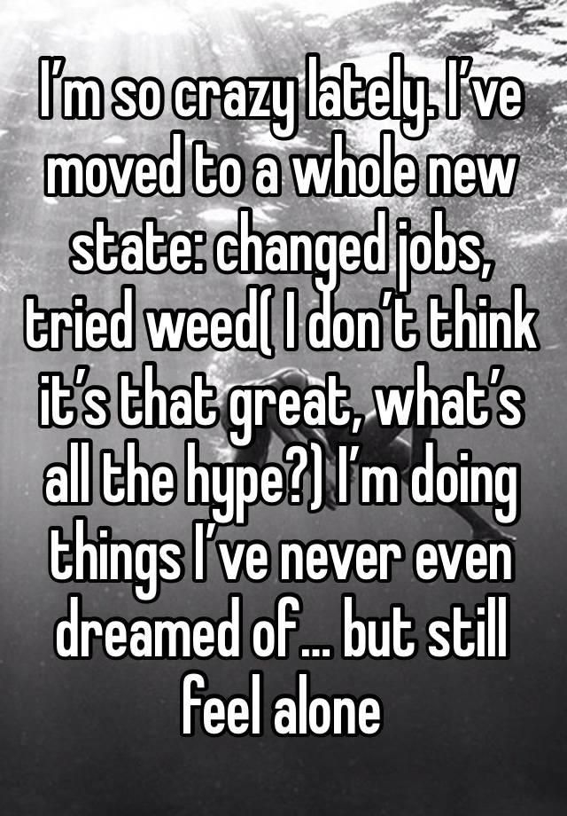 I’m so crazy lately. I’ve moved to a whole new state: changed jobs, tried weed( I don’t think it’s that great, what’s all the hype?) I’m doing things I’ve never even dreamed of… but still feel alone