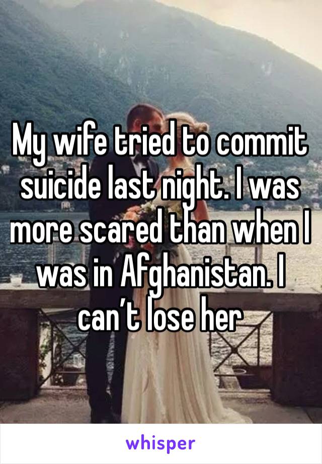 My wife tried to commit suicide last night. I was more scared than when I was in Afghanistan. I can’t lose her 