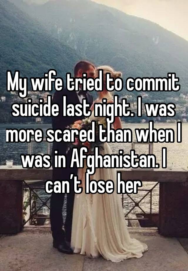 My wife tried to commit suicide last night. I was more scared than when I was in Afghanistan. I can’t lose her 