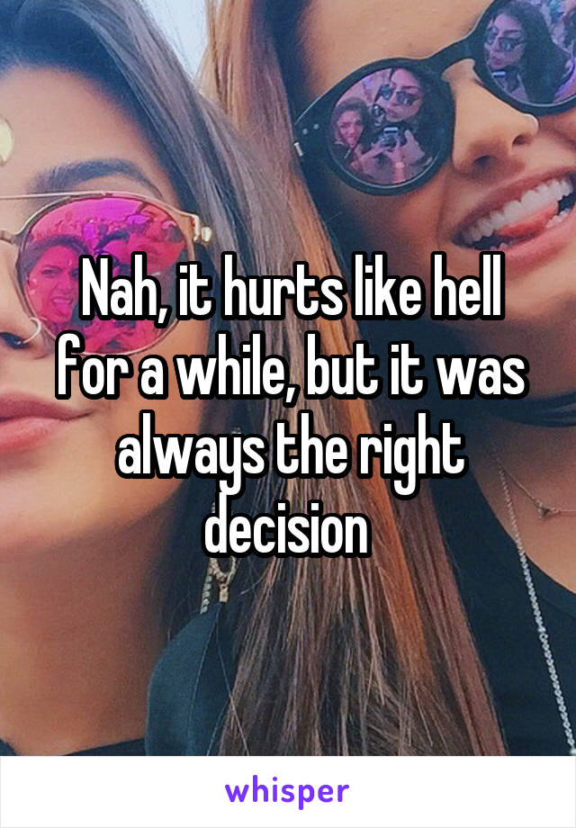 Nah, it hurts like hell for a while, but it was always the right decision 