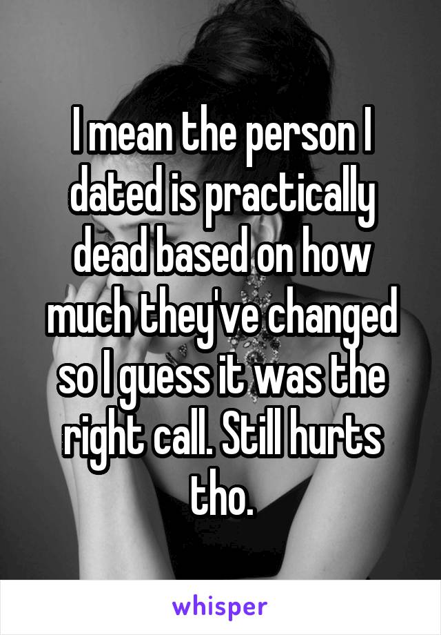 I mean the person I dated is practically dead based on how much they've changed so I guess it was the right call. Still hurts tho.