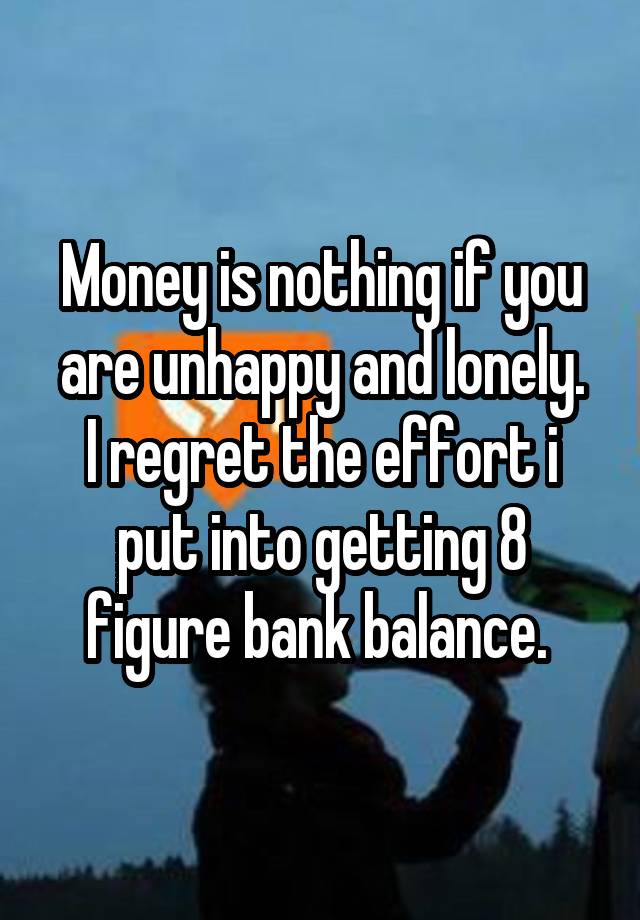 Money is nothing if you are unhappy and lonely.
I regret the effort i put into getting 8 figure bank balance. 