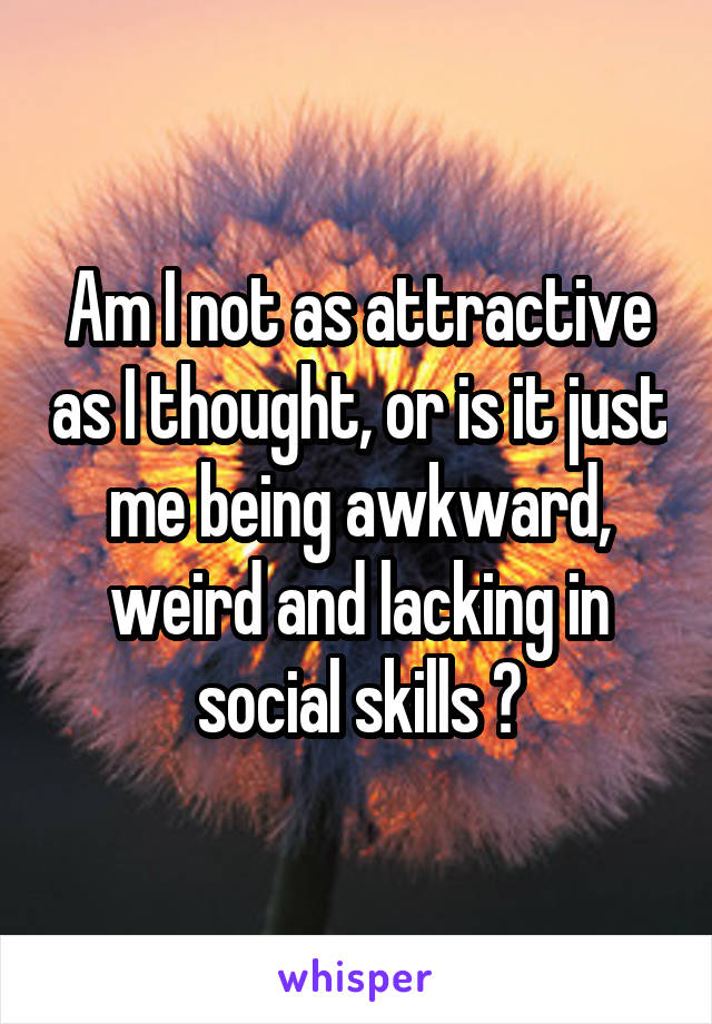 Am I not as attractive as I thought, or is it just me being awkward, weird and lacking in social skills ?