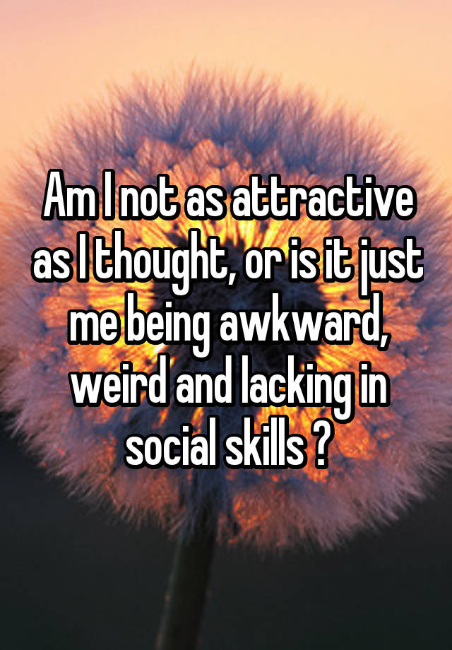 Am I not as attractive as I thought, or is it just me being awkward, weird and lacking in social skills ?