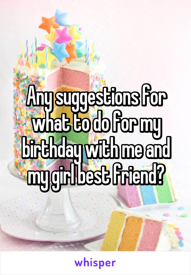 Any suggestions for what to do for my birthday with me and my girl best friend?