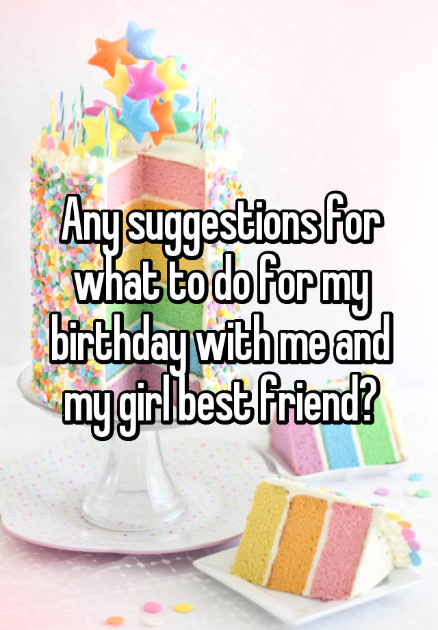 Any suggestions for what to do for my birthday with me and my girl best friend?