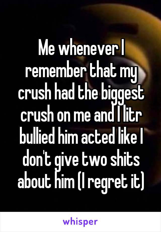 Me whenever I remember that my crush had the biggest crush on me and I litr bullied him acted like I don't give two shits about him (I regret it)