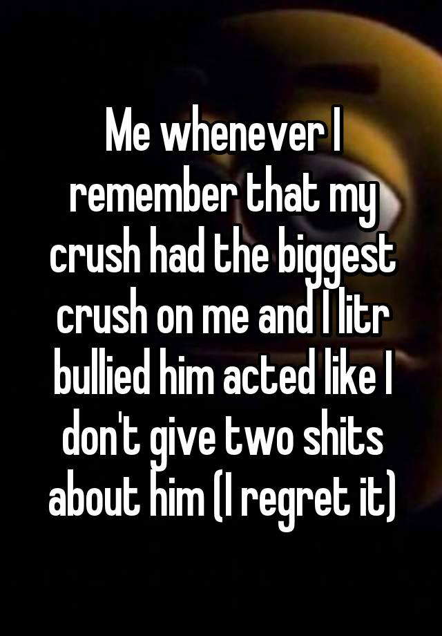 Me whenever I remember that my crush had the biggest crush on me and I litr bullied him acted like I don't give two shits about him (I regret it)