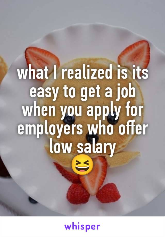 what I realized is its easy to get a job when you apply for employers who offer low salary
😆