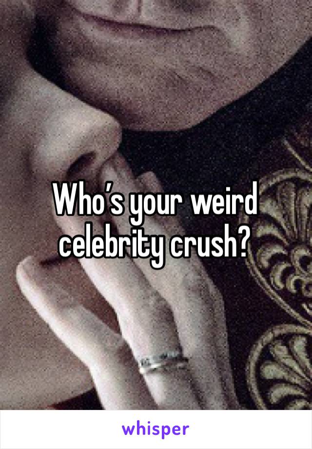 Who’s your weird celebrity crush?