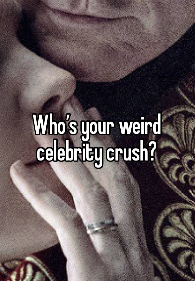 Who’s your weird celebrity crush?