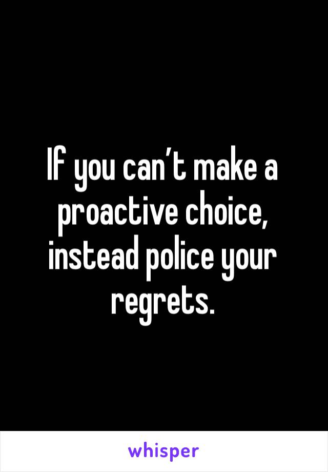 If you can’t make a proactive choice, instead police your regrets.