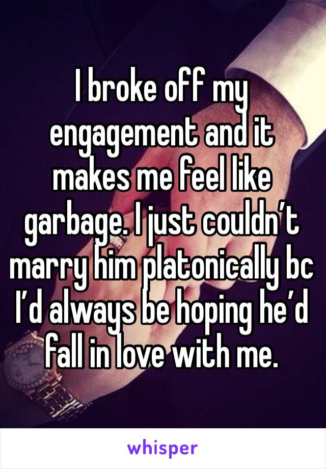 I broke off my engagement and it makes me feel like garbage. I just couldn’t marry him platonically bc I’d always be hoping he’d fall in love with me.