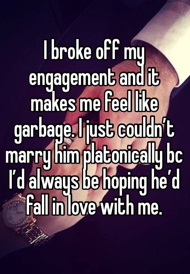 I broke off my engagement and it makes me feel like garbage. I just couldn’t marry him platonically bc I’d always be hoping he’d fall in love with me.