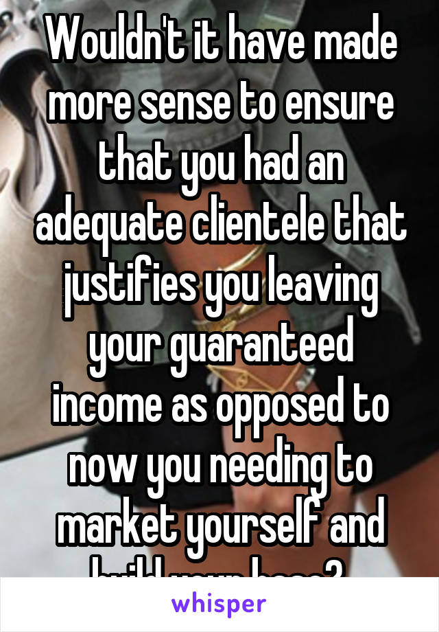 Wouldn't it have made more sense to ensure that you had an adequate clientele that justifies you leaving your guaranteed income as opposed to now you needing to market yourself and build your base? 