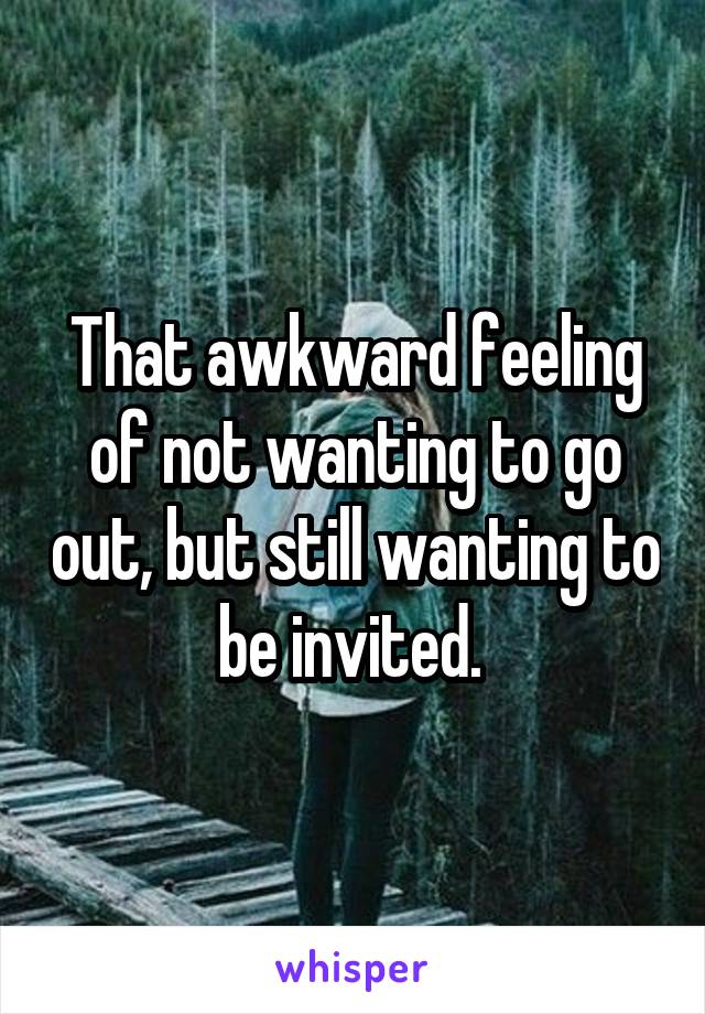 That awkward feeling of not wanting to go out, but still wanting to be invited. 