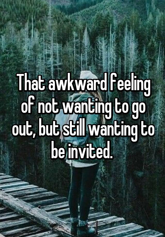 That awkward feeling of not wanting to go out, but still wanting to be invited. 