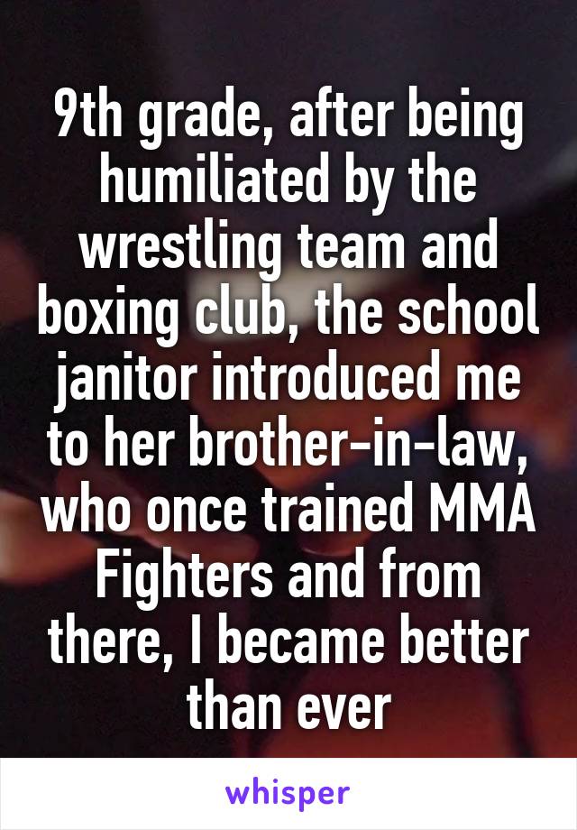 9th grade, after being humiliated by the wrestling team and boxing club, the school janitor introduced me to her brother-in-law, who once trained MMA Fighters and from there, I became better than ever