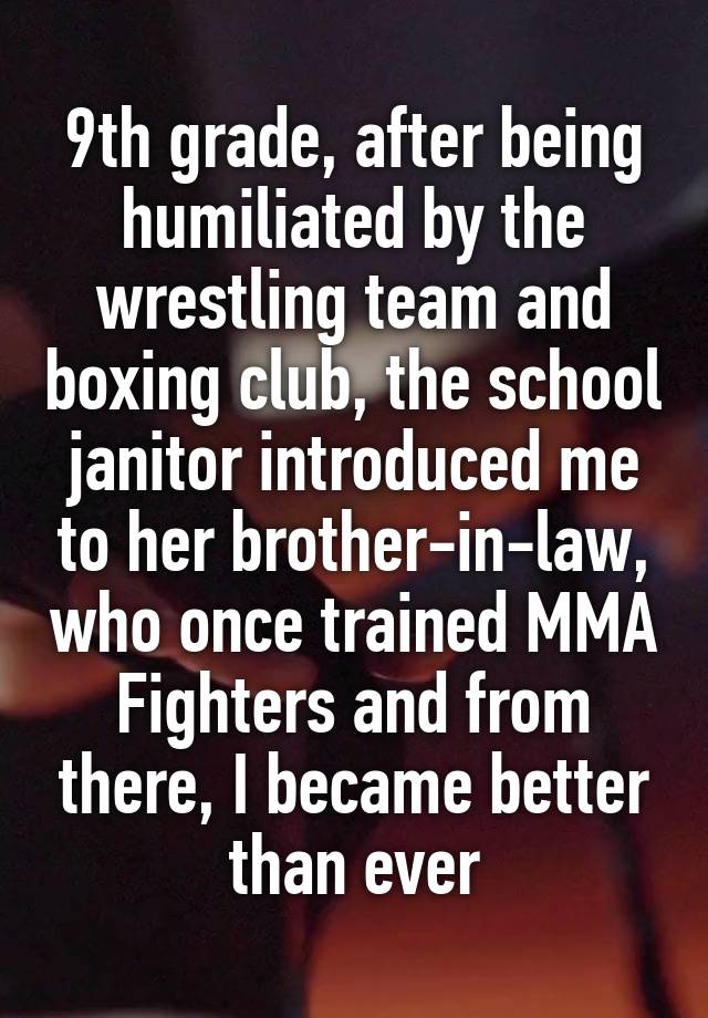 9th grade, after being humiliated by the wrestling team and boxing club, the school janitor introduced me to her brother-in-law, who once trained MMA Fighters and from there, I became better than ever