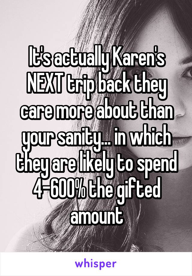 It's actually Karen's NEXT trip back they care more about than your sanity... in which they are likely to spend 4-600% the gifted amount