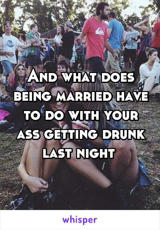 And what does being married have to do with your ass getting drunk last night 