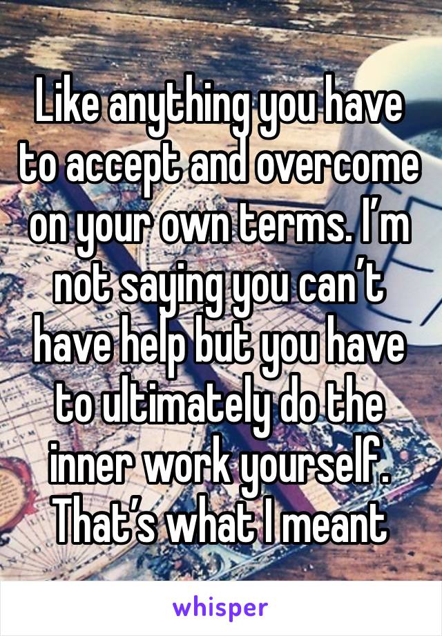 Like anything you have to accept and overcome on your own terms. I’m not saying you can’t have help but you have to ultimately do the inner work yourself. That’s what I meant