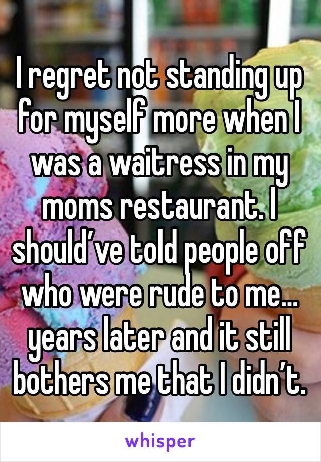 I regret not standing up for myself more when I was a waitress in my moms restaurant. I should’ve told people off who were rude to me… years later and it still bothers me that I didn’t.