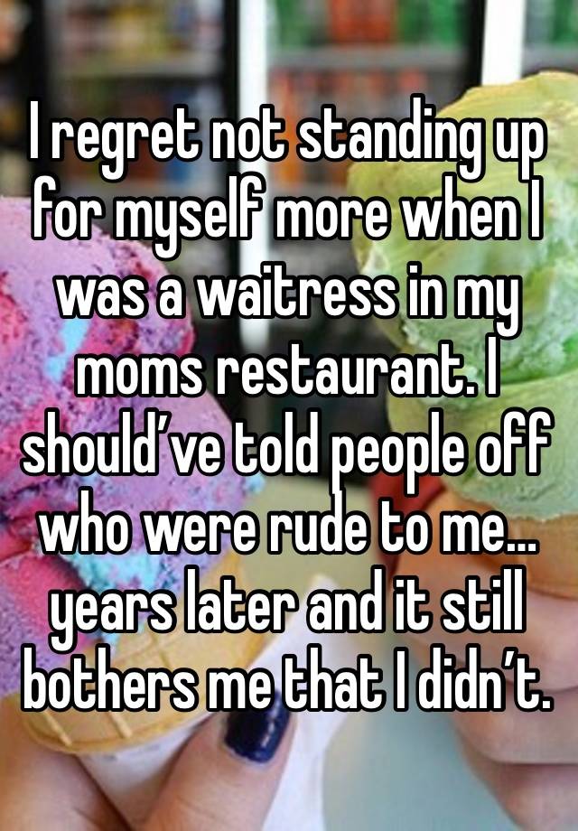 I regret not standing up for myself more when I was a waitress in my moms restaurant. I should’ve told people off who were rude to me… years later and it still bothers me that I didn’t.