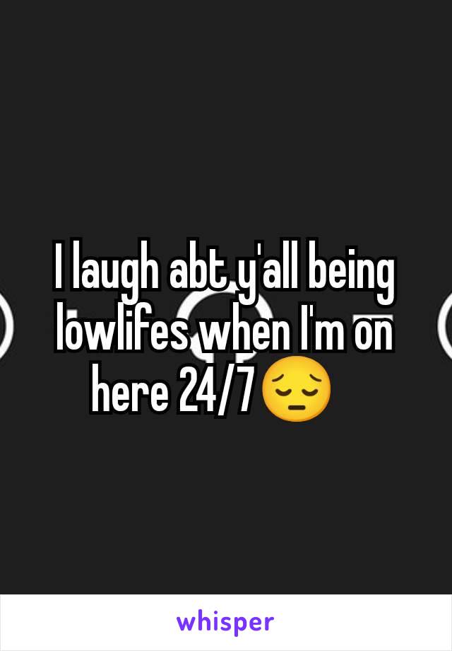 I laugh abt y'all being lowlifes when I'm on here 24/7😔🫥