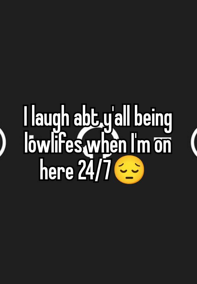 I laugh abt y'all being lowlifes when I'm on here 24/7😔🫥