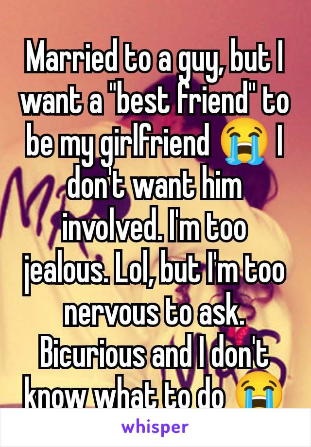 Married to a guy, but I want a "best friend" to be my girlfriend 😭 I don't want him involved. I'm too jealous. Lol, but I'm too nervous to ask. Bicurious and I don't know what to do 😭