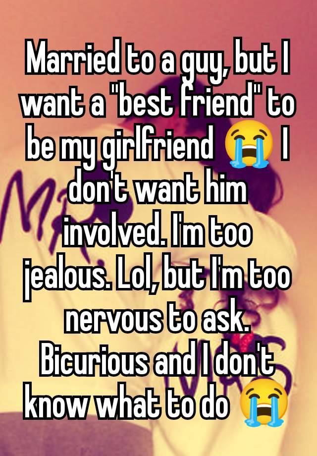 Married to a guy, but I want a "best friend" to be my girlfriend 😭 I don't want him involved. I'm too jealous. Lol, but I'm too nervous to ask. Bicurious and I don't know what to do 😭