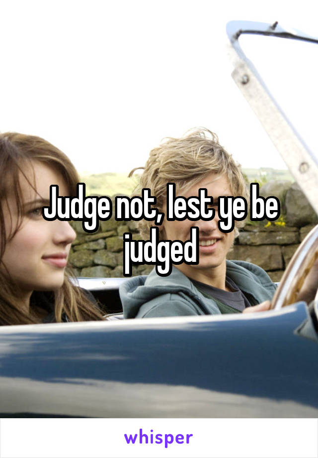 Judge not, lest ye be judged