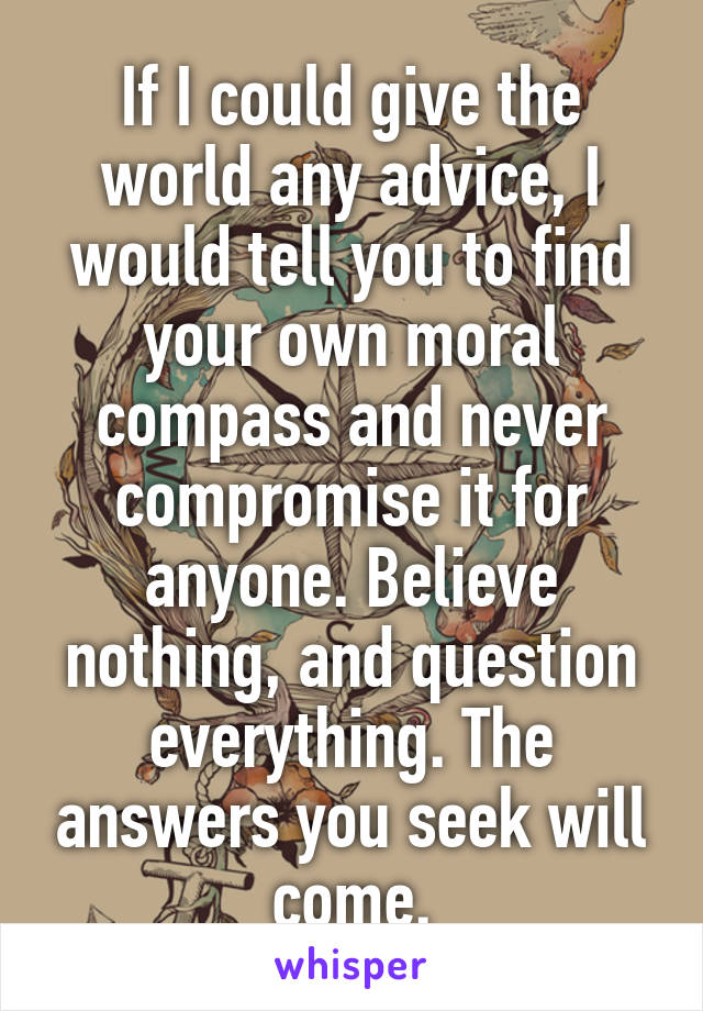 If I could give the world any advice, I would tell you to find your own moral compass and never compromise it for anyone. Believe nothing, and question everything. The answers you seek will come.