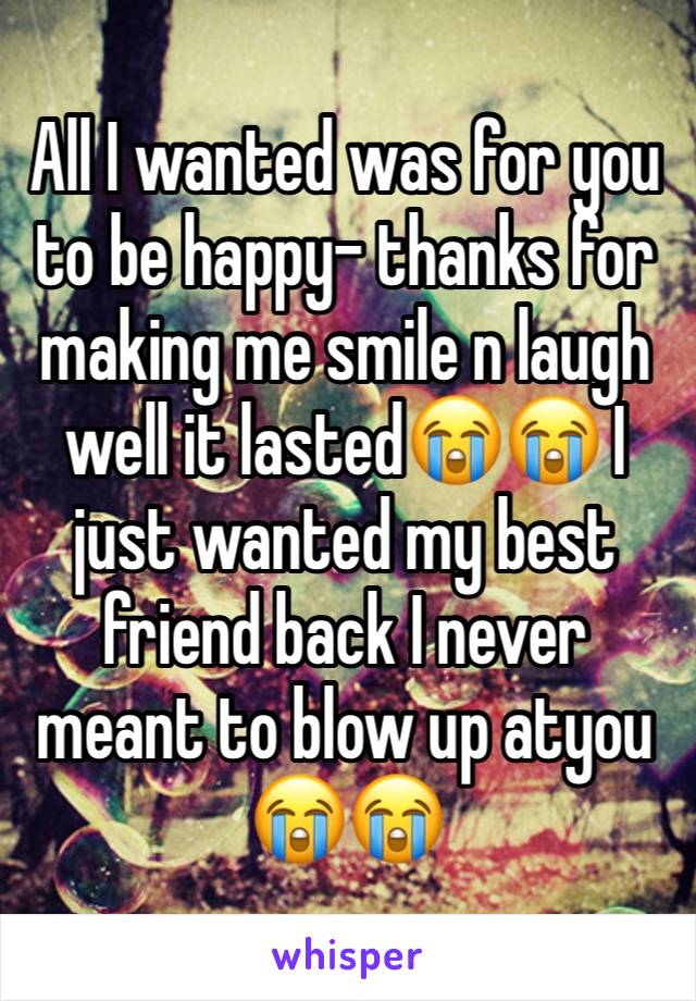 All I wanted was for you to be happy- thanks for making me smile n laugh well it lasted😭😭 I just wanted my best friend back I never meant to blow up atyou 😭😭